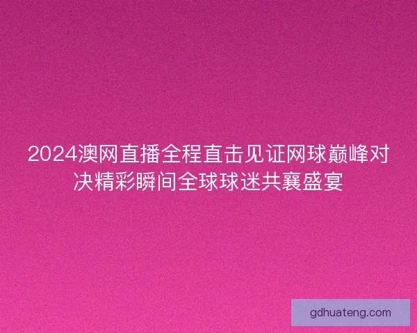 2024澳网直播全程直击见证网球巅峰对决精彩瞬间全球球迷共襄盛宴
