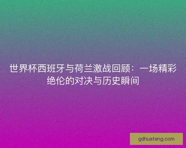 世界杯西班牙与荷兰激战回顾：一场精彩绝伦的对决与历史瞬间