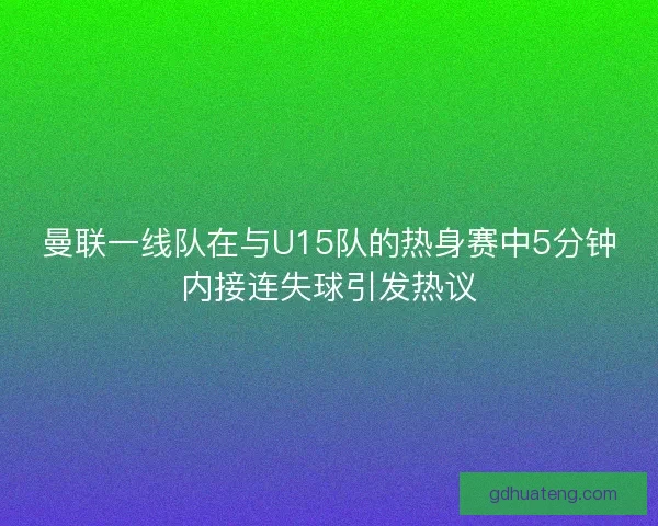 曼联一线队在与U15队的热身赛中5分钟内接连失球引发热议