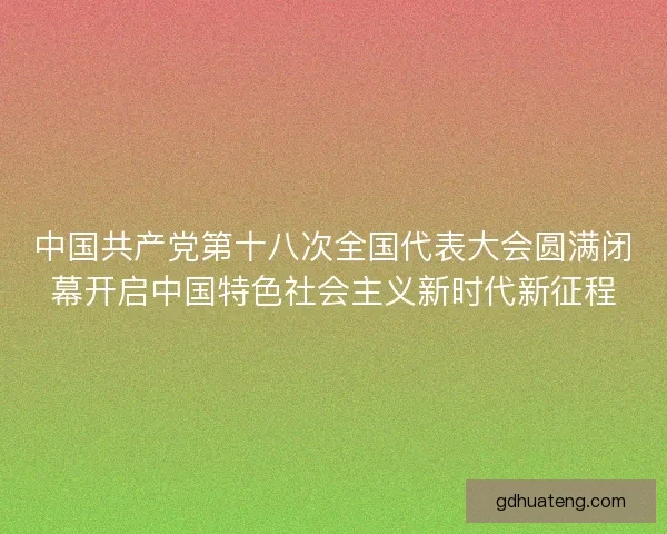 中国共产党第十八次全国代表大会圆满闭幕开启中国特色社会主义新时代新征程