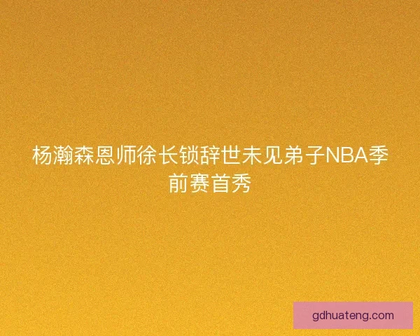 杨瀚森恩师徐长锁辞世未见弟子NBA季前赛首秀
