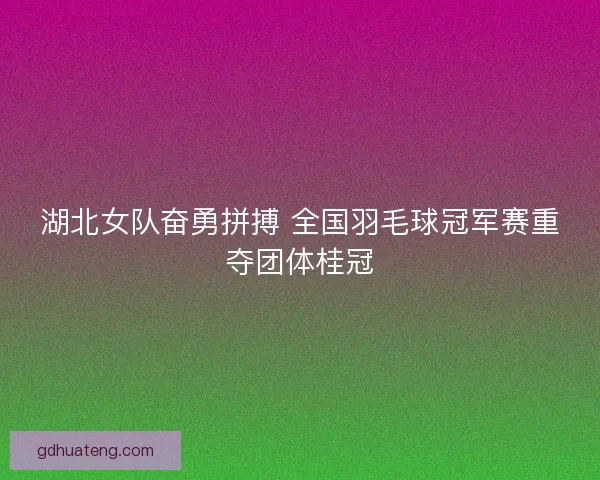 湖北女队奋勇拼搏 全国羽毛球冠军赛重夺团体桂冠