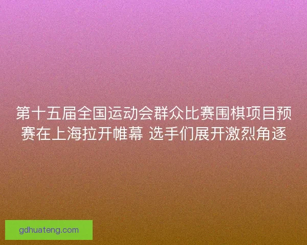 第十五届全国运动会群众比赛围棋项目预赛在上海拉开帷幕 选手们展开激烈角逐
