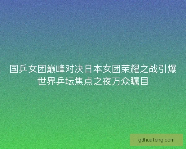 国乒女团巅峰对决日本女团荣耀之战引爆世界乒坛焦点之夜万众瞩目