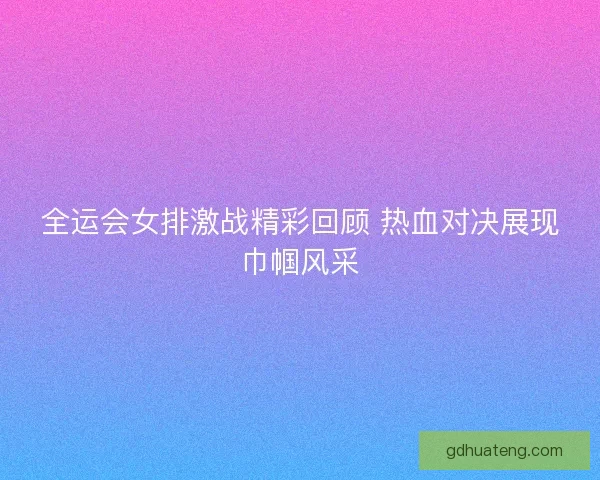 全运会女排激战精彩回顾 热血对决展现巾帼风采